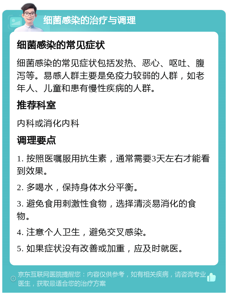 细菌感染的治疗与调理 细菌感染的常见症状 细菌感染的常见症状包括发热、恶心、呕吐、腹泻等。易感人群主要是免疫力较弱的人群，如老年人、儿童和患有慢性疾病的人群。 推荐科室 内科或消化内科 调理要点 1. 按照医嘱服用抗生素，通常需要3天左右才能看到效果。 2. 多喝水，保持身体水分平衡。 3. 避免食用刺激性食物，选择清淡易消化的食物。 4. 注意个人卫生，避免交叉感染。 5. 如果症状没有改善或加重，应及时就医。