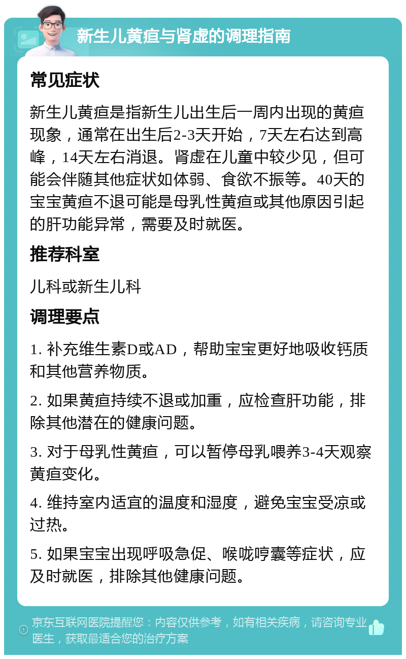 新生儿黄疸与肾虚的调理指南 常见症状 新生儿黄疸是指新生儿出生后一周内出现的黄疸现象，通常在出生后2-3天开始，7天左右达到高峰，14天左右消退。肾虚在儿童中较少见，但可能会伴随其他症状如体弱、食欲不振等。40天的宝宝黄疸不退可能是母乳性黄疸或其他原因引起的肝功能异常，需要及时就医。 推荐科室 儿科或新生儿科 调理要点 1. 补充维生素D或AD，帮助宝宝更好地吸收钙质和其他营养物质。 2. 如果黄疸持续不退或加重，应检查肝功能，排除其他潜在的健康问题。 3. 对于母乳性黄疸，可以暂停母乳喂养3-4天观察黄疸变化。 4. 维持室内适宜的温度和湿度，避免宝宝受凉或过热。 5. 如果宝宝出现呼吸急促、喉咙哼囊等症状，应及时就医，排除其他健康问题。