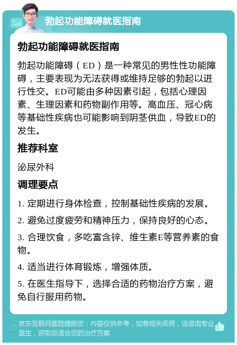 勃起功能障碍就医指南 勃起功能障碍就医指南 勃起功能障碍（ED）是一种常见的男性性功能障碍，主要表现为无法获得或维持足够的勃起以进行性交。ED可能由多种因素引起，包括心理因素、生理因素和药物副作用等。高血压、冠心病等基础性疾病也可能影响到阴茎供血，导致ED的发生。 推荐科室 泌尿外科 调理要点 1. 定期进行身体检查，控制基础性疾病的发展。 2. 避免过度疲劳和精神压力，保持良好的心态。 3. 合理饮食，多吃富含锌、维生素E等营养素的食物。 4. 适当进行体育锻炼，增强体质。 5. 在医生指导下，选择合适的药物治疗方案，避免自行服用药物。