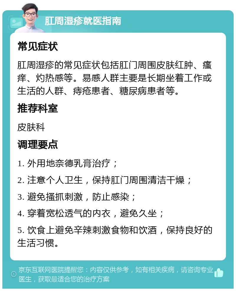 肛周湿疹就医指南 常见症状 肛周湿疹的常见症状包括肛门周围皮肤红肿、瘙痒、灼热感等。易感人群主要是长期坐着工作或生活的人群、痔疮患者、糖尿病患者等。 推荐科室 皮肤科 调理要点 1. 外用地奈德乳膏治疗； 2. 注意个人卫生，保持肛门周围清洁干燥； 3. 避免搔抓刺激，防止感染； 4. 穿着宽松透气的内衣，避免久坐； 5. 饮食上避免辛辣刺激食物和饮酒，保持良好的生活习惯。