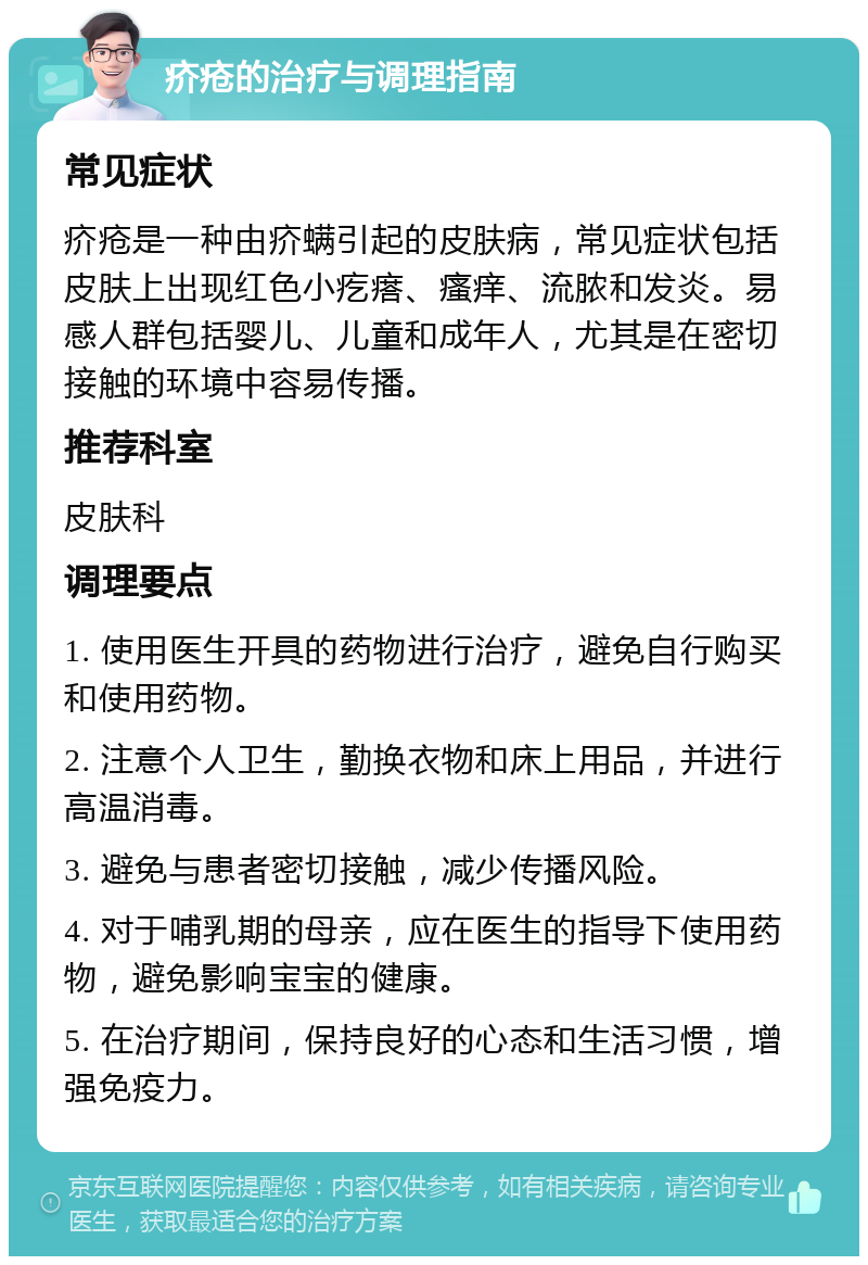 疥疮的治疗与调理指南 常见症状 疥疮是一种由疥螨引起的皮肤病，常见症状包括皮肤上出现红色小疙瘩、瘙痒、流脓和发炎。易感人群包括婴儿、儿童和成年人，尤其是在密切接触的环境中容易传播。 推荐科室 皮肤科 调理要点 1. 使用医生开具的药物进行治疗，避免自行购买和使用药物。 2. 注意个人卫生，勤换衣物和床上用品，并进行高温消毒。 3. 避免与患者密切接触，减少传播风险。 4. 对于哺乳期的母亲，应在医生的指导下使用药物，避免影响宝宝的健康。 5. 在治疗期间，保持良好的心态和生活习惯，增强免疫力。