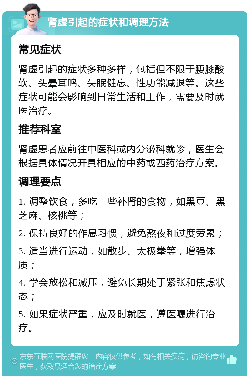 肾虚引起的症状和调理方法 常见症状 肾虚引起的症状多种多样，包括但不限于腰膝酸软、头晕耳鸣、失眠健忘、性功能减退等。这些症状可能会影响到日常生活和工作，需要及时就医治疗。 推荐科室 肾虚患者应前往中医科或内分泌科就诊，医生会根据具体情况开具相应的中药或西药治疗方案。 调理要点 1. 调整饮食，多吃一些补肾的食物，如黑豆、黑芝麻、核桃等； 2. 保持良好的作息习惯，避免熬夜和过度劳累； 3. 适当进行运动，如散步、太极拳等，增强体质； 4. 学会放松和减压，避免长期处于紧张和焦虑状态； 5. 如果症状严重，应及时就医，遵医嘱进行治疗。