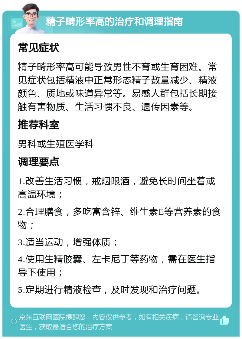 精子畸形率高的治疗和调理指南 常见症状 精子畸形率高可能导致男性不育或生育困难。常见症状包括精液中正常形态精子数量减少、精液颜色、质地或味道异常等。易感人群包括长期接触有害物质、生活习惯不良、遗传因素等。 推荐科室 男科或生殖医学科 调理要点 1.改善生活习惯，戒烟限酒，避免长时间坐着或高温环境； 2.合理膳食，多吃富含锌、维生素E等营养素的食物； 3.适当运动，增强体质； 4.使用生精胶囊、左卡尼丁等药物，需在医生指导下使用； 5.定期进行精液检查，及时发现和治疗问题。