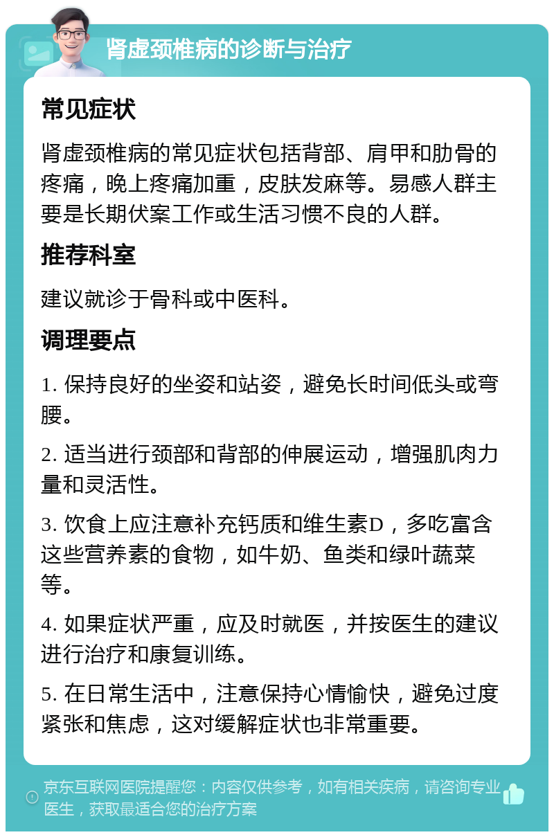 肾虚颈椎病的诊断与治疗 常见症状 肾虚颈椎病的常见症状包括背部、肩甲和肋骨的疼痛，晚上疼痛加重，皮肤发麻等。易感人群主要是长期伏案工作或生活习惯不良的人群。 推荐科室 建议就诊于骨科或中医科。 调理要点 1. 保持良好的坐姿和站姿，避免长时间低头或弯腰。 2. 适当进行颈部和背部的伸展运动，增强肌肉力量和灵活性。 3. 饮食上应注意补充钙质和维生素D，多吃富含这些营养素的食物，如牛奶、鱼类和绿叶蔬菜等。 4. 如果症状严重，应及时就医，并按医生的建议进行治疗和康复训练。 5. 在日常生活中，注意保持心情愉快，避免过度紧张和焦虑，这对缓解症状也非常重要。