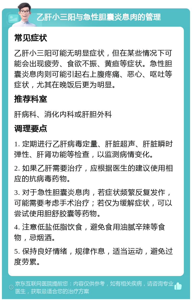 乙肝小三阳与急性胆囊炎息肉的管理 常见症状 乙肝小三阳可能无明显症状，但在某些情况下可能会出现疲劳、食欲不振、黄疸等症状。急性胆囊炎息肉则可能引起右上腹疼痛、恶心、呕吐等症状，尤其在晚饭后更为明显。 推荐科室 肝病科、消化内科或肝胆外科 调理要点 1. 定期进行乙肝病毒定量、肝脏超声、肝脏瞬时弹性、肝肾功能等检查，以监测病情变化。 2. 如果乙肝需要治疗，应根据医生的建议使用相应的抗病毒药物。 3. 对于急性胆囊炎息肉，若症状频繁反复发作，可能需要考虑手术治疗；若仅为缓解症状，可以尝试使用胆舒胶囊等药物。 4. 注意低盐低脂饮食，避免食用油腻辛辣等食物，忌烟酒。 5. 保持良好情绪，规律作息，适当运动，避免过度劳累。