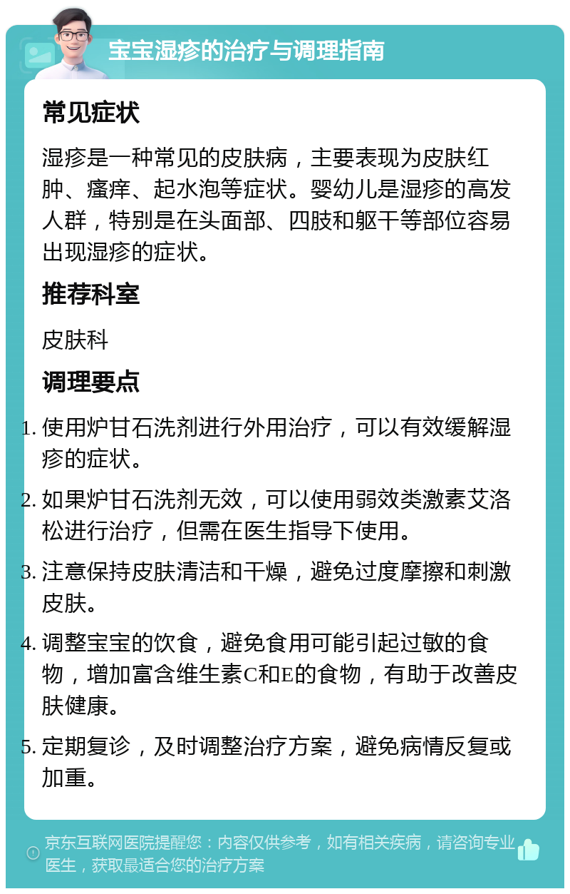 宝宝湿疹的治疗与调理指南 常见症状 湿疹是一种常见的皮肤病，主要表现为皮肤红肿、瘙痒、起水泡等症状。婴幼儿是湿疹的高发人群，特别是在头面部、四肢和躯干等部位容易出现湿疹的症状。 推荐科室 皮肤科 调理要点 使用炉甘石洗剂进行外用治疗，可以有效缓解湿疹的症状。 如果炉甘石洗剂无效，可以使用弱效类激素艾洛松进行治疗，但需在医生指导下使用。 注意保持皮肤清洁和干燥，避免过度摩擦和刺激皮肤。 调整宝宝的饮食，避免食用可能引起过敏的食物，增加富含维生素C和E的食物，有助于改善皮肤健康。 定期复诊，及时调整治疗方案，避免病情反复或加重。