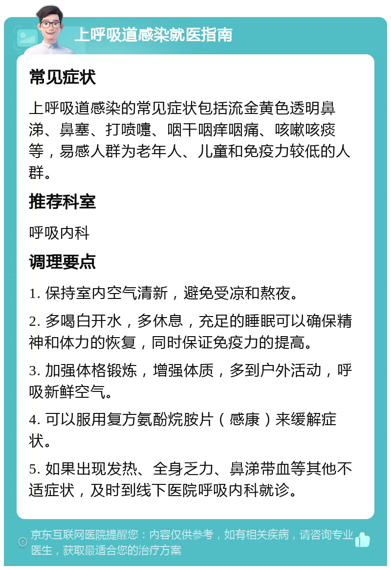 上呼吸道感染就医指南 常见症状 上呼吸道感染的常见症状包括流金黄色透明鼻涕、鼻塞、打喷嚏、咽干咽痒咽痛、咳嗽咳痰等，易感人群为老年人、儿童和免疫力较低的人群。 推荐科室 呼吸内科 调理要点 1. 保持室内空气清新，避免受凉和熬夜。 2. 多喝白开水，多休息，充足的睡眠可以确保精神和体力的恢复，同时保证免疫力的提高。 3. 加强体格锻炼，增强体质，多到户外活动，呼吸新鲜空气。 4. 可以服用复方氨酚烷胺片（感康）来缓解症状。 5. 如果出现发热、全身乏力、鼻涕带血等其他不适症状，及时到线下医院呼吸内科就诊。