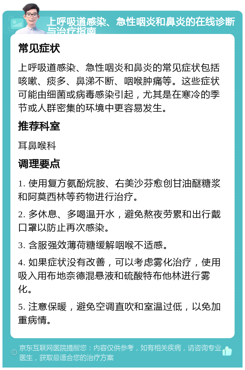 上呼吸道感染、急性咽炎和鼻炎的在线诊断与治疗指南 常见症状 上呼吸道感染、急性咽炎和鼻炎的常见症状包括咳嗽、痰多、鼻涕不断、咽喉肿痛等。这些症状可能由细菌或病毒感染引起，尤其是在寒冷的季节或人群密集的环境中更容易发生。 推荐科室 耳鼻喉科 调理要点 1. 使用复方氨酚烷胺、右美沙芬愈创甘油醚糖浆和阿莫西林等药物进行治疗。 2. 多休息、多喝温开水，避免熬夜劳累和出行戴口罩以防止再次感染。 3. 含服强效薄荷糖缓解咽喉不适感。 4. 如果症状没有改善，可以考虑雾化治疗，使用吸入用布地奈德混悬液和硫酸特布他林进行雾化。 5. 注意保暖，避免空调直吹和室温过低，以免加重病情。