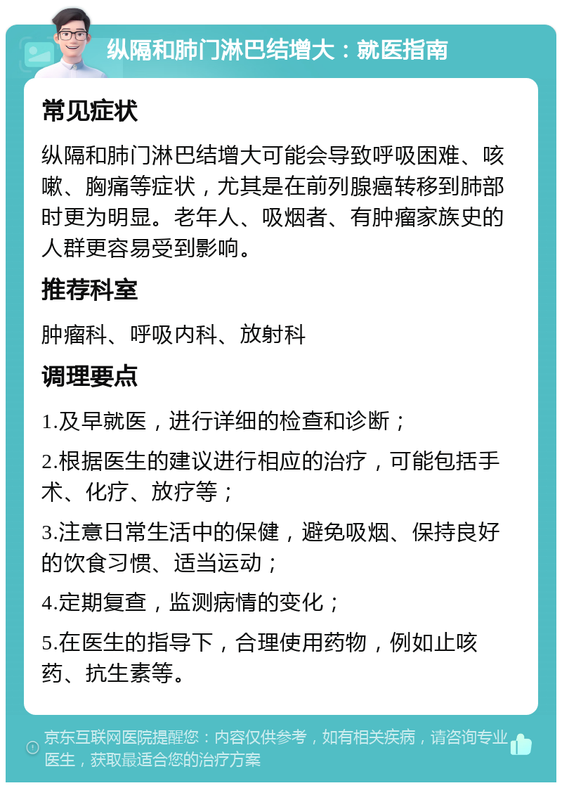 纵隔和肺门淋巴结增大：就医指南 常见症状 纵隔和肺门淋巴结增大可能会导致呼吸困难、咳嗽、胸痛等症状，尤其是在前列腺癌转移到肺部时更为明显。老年人、吸烟者、有肿瘤家族史的人群更容易受到影响。 推荐科室 肿瘤科、呼吸内科、放射科 调理要点 1.及早就医，进行详细的检查和诊断； 2.根据医生的建议进行相应的治疗，可能包括手术、化疗、放疗等； 3.注意日常生活中的保健，避免吸烟、保持良好的饮食习惯、适当运动； 4.定期复查，监测病情的变化； 5.在医生的指导下，合理使用药物，例如止咳药、抗生素等。