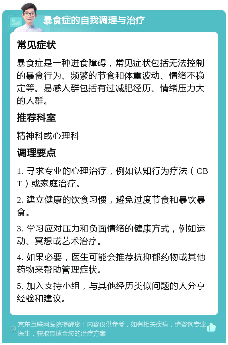 暴食症的自我调理与治疗 常见症状 暴食症是一种进食障碍，常见症状包括无法控制的暴食行为、频繁的节食和体重波动、情绪不稳定等。易感人群包括有过减肥经历、情绪压力大的人群。 推荐科室 精神科或心理科 调理要点 1. 寻求专业的心理治疗，例如认知行为疗法（CBT）或家庭治疗。 2. 建立健康的饮食习惯，避免过度节食和暴饮暴食。 3. 学习应对压力和负面情绪的健康方式，例如运动、冥想或艺术治疗。 4. 如果必要，医生可能会推荐抗抑郁药物或其他药物来帮助管理症状。 5. 加入支持小组，与其他经历类似问题的人分享经验和建议。