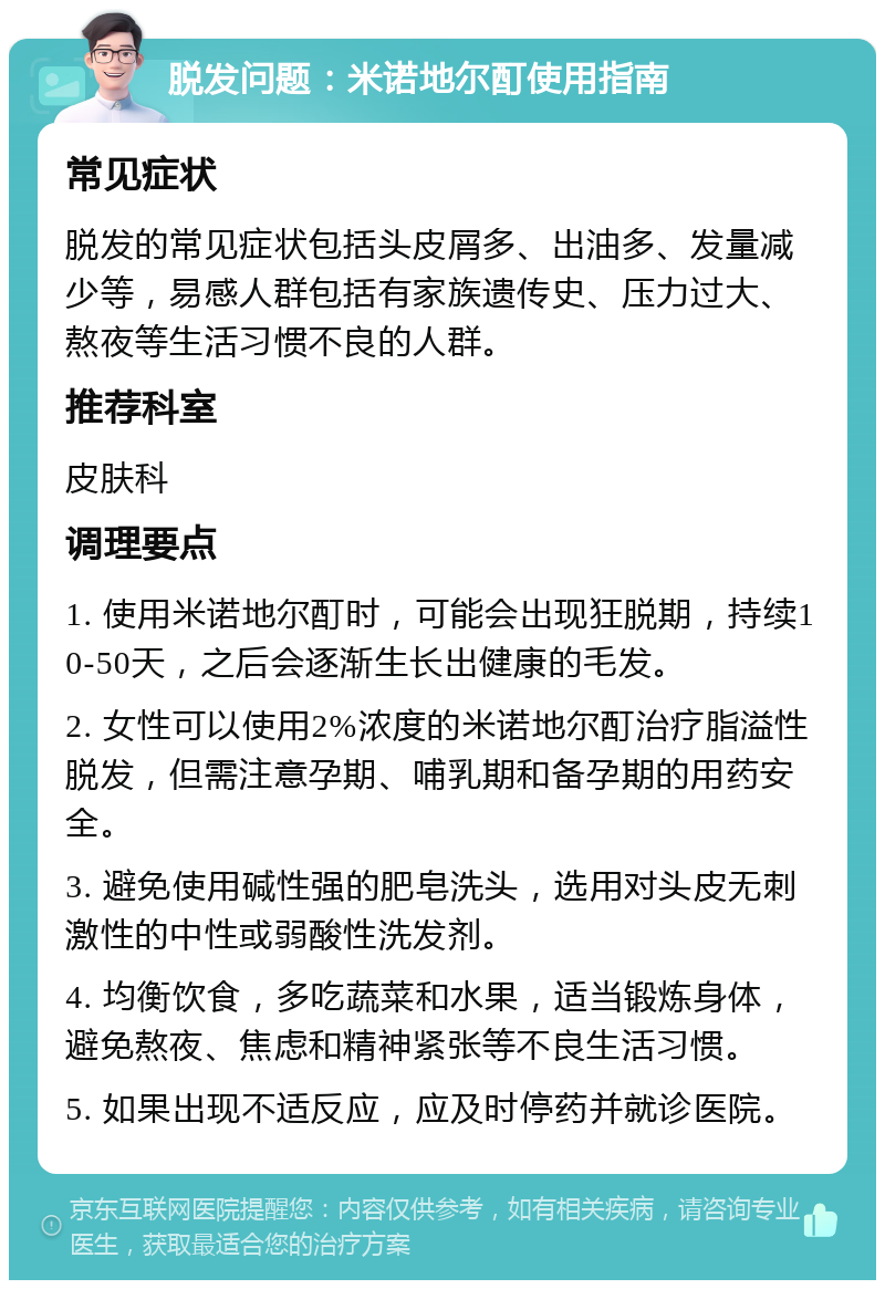 脱发问题：米诺地尔酊使用指南 常见症状 脱发的常见症状包括头皮屑多、出油多、发量减少等，易感人群包括有家族遗传史、压力过大、熬夜等生活习惯不良的人群。 推荐科室 皮肤科 调理要点 1. 使用米诺地尔酊时，可能会出现狂脱期，持续10-50天，之后会逐渐生长出健康的毛发。 2. 女性可以使用2%浓度的米诺地尔酊治疗脂溢性脱发，但需注意孕期、哺乳期和备孕期的用药安全。 3. 避免使用碱性强的肥皂洗头，选用对头皮无刺激性的中性或弱酸性洗发剂。 4. 均衡饮食，多吃蔬菜和水果，适当锻炼身体，避免熬夜、焦虑和精神紧张等不良生活习惯。 5. 如果出现不适反应，应及时停药并就诊医院。