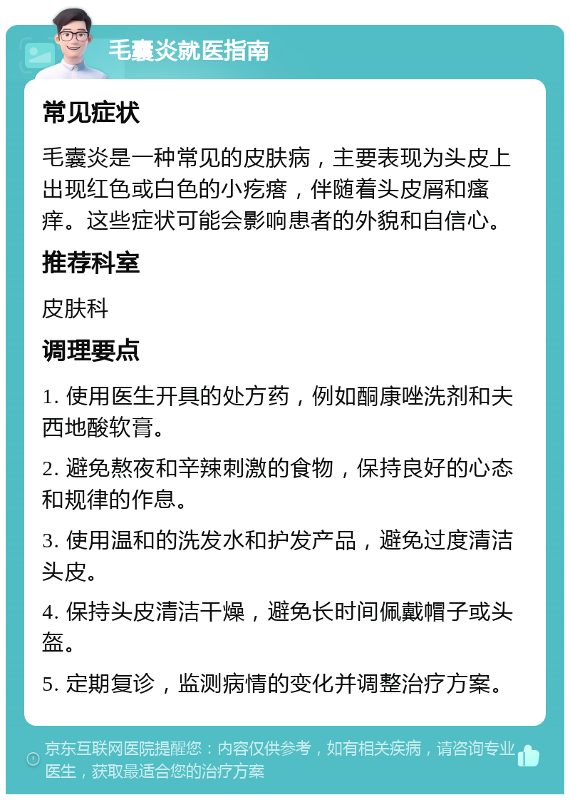 毛囊炎就医指南 常见症状 毛囊炎是一种常见的皮肤病，主要表现为头皮上出现红色或白色的小疙瘩，伴随着头皮屑和瘙痒。这些症状可能会影响患者的外貌和自信心。 推荐科室 皮肤科 调理要点 1. 使用医生开具的处方药，例如酮康唑洗剂和夫西地酸软膏。 2. 避免熬夜和辛辣刺激的食物，保持良好的心态和规律的作息。 3. 使用温和的洗发水和护发产品，避免过度清洁头皮。 4. 保持头皮清洁干燥，避免长时间佩戴帽子或头盔。 5. 定期复诊，监测病情的变化并调整治疗方案。