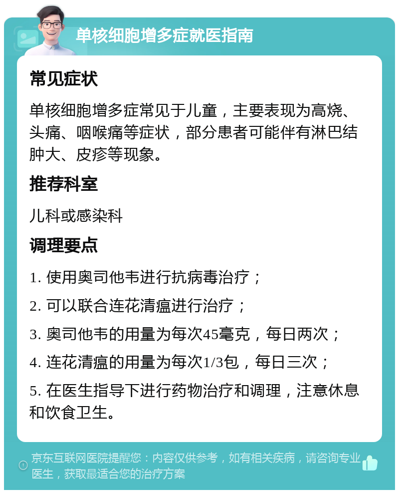 单核细胞增多症就医指南 常见症状 单核细胞增多症常见于儿童，主要表现为高烧、头痛、咽喉痛等症状，部分患者可能伴有淋巴结肿大、皮疹等现象。 推荐科室 儿科或感染科 调理要点 1. 使用奥司他韦进行抗病毒治疗； 2. 可以联合连花清瘟进行治疗； 3. 奥司他韦的用量为每次45毫克，每日两次； 4. 连花清瘟的用量为每次1/3包，每日三次； 5. 在医生指导下进行药物治疗和调理，注意休息和饮食卫生。