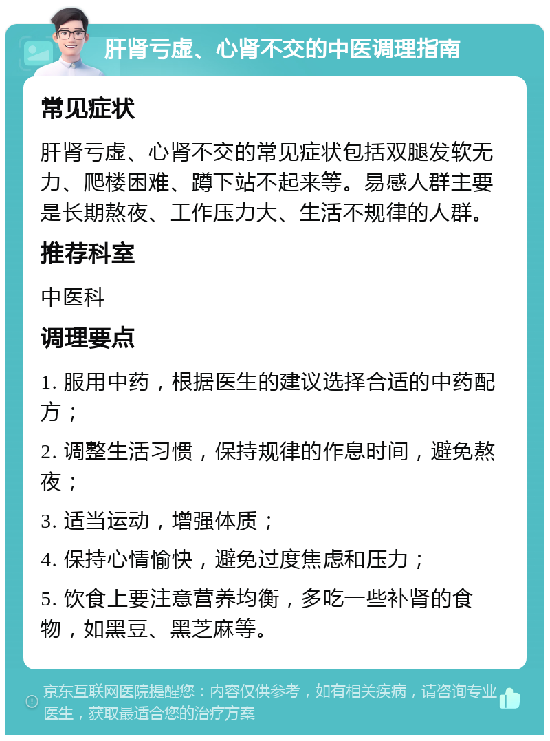 肝肾亏虚、心肾不交的中医调理指南 常见症状 肝肾亏虚、心肾不交的常见症状包括双腿发软无力、爬楼困难、蹲下站不起来等。易感人群主要是长期熬夜、工作压力大、生活不规律的人群。 推荐科室 中医科 调理要点 1. 服用中药，根据医生的建议选择合适的中药配方； 2. 调整生活习惯，保持规律的作息时间，避免熬夜； 3. 适当运动，增强体质； 4. 保持心情愉快，避免过度焦虑和压力； 5. 饮食上要注意营养均衡，多吃一些补肾的食物，如黑豆、黑芝麻等。