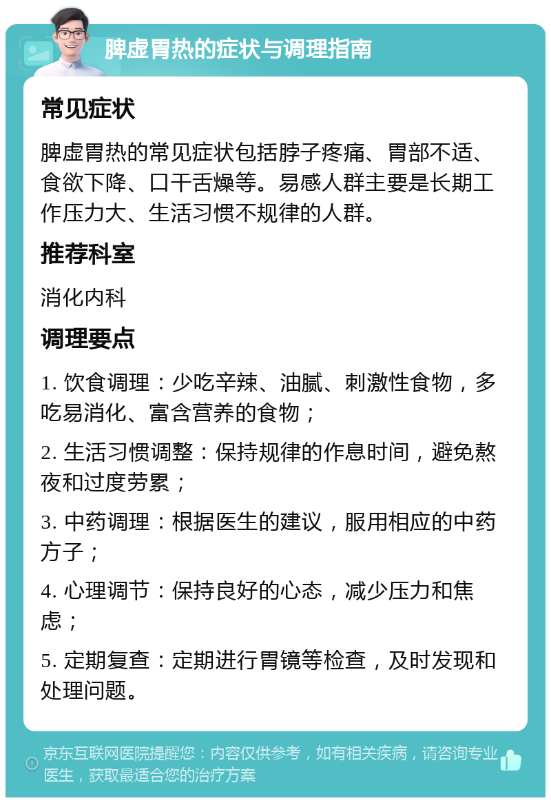 脾虚胃热的症状与调理指南 常见症状 脾虚胃热的常见症状包括脖子疼痛、胃部不适、食欲下降、口干舌燥等。易感人群主要是长期工作压力大、生活习惯不规律的人群。 推荐科室 消化内科 调理要点 1. 饮食调理：少吃辛辣、油腻、刺激性食物，多吃易消化、富含营养的食物； 2. 生活习惯调整：保持规律的作息时间，避免熬夜和过度劳累； 3. 中药调理：根据医生的建议，服用相应的中药方子； 4. 心理调节：保持良好的心态，减少压力和焦虑； 5. 定期复查：定期进行胃镜等检查，及时发现和处理问题。