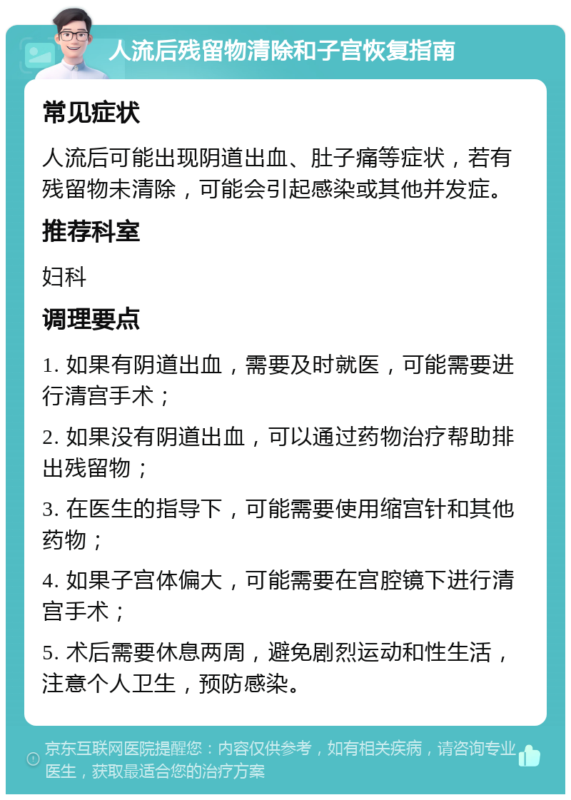 人流后残留物清除和子宫恢复指南 常见症状 人流后可能出现阴道出血、肚子痛等症状，若有残留物未清除，可能会引起感染或其他并发症。 推荐科室 妇科 调理要点 1. 如果有阴道出血，需要及时就医，可能需要进行清宫手术； 2. 如果没有阴道出血，可以通过药物治疗帮助排出残留物； 3. 在医生的指导下，可能需要使用缩宫针和其他药物； 4. 如果子宫体偏大，可能需要在宫腔镜下进行清宫手术； 5. 术后需要休息两周，避免剧烈运动和性生活，注意个人卫生，预防感染。