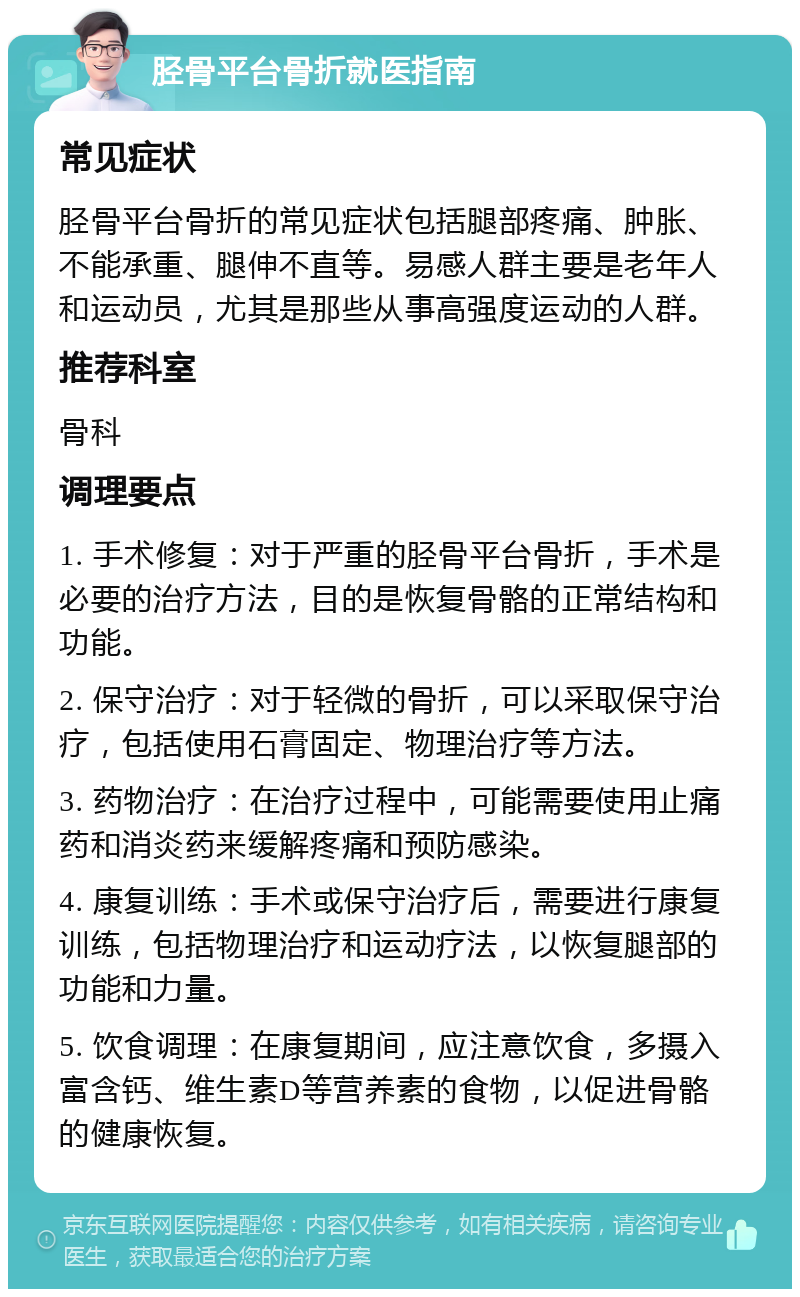 胫骨平台骨折就医指南 常见症状 胫骨平台骨折的常见症状包括腿部疼痛、肿胀、不能承重、腿伸不直等。易感人群主要是老年人和运动员，尤其是那些从事高强度运动的人群。 推荐科室 骨科 调理要点 1. 手术修复：对于严重的胫骨平台骨折，手术是必要的治疗方法，目的是恢复骨骼的正常结构和功能。 2. 保守治疗：对于轻微的骨折，可以采取保守治疗，包括使用石膏固定、物理治疗等方法。 3. 药物治疗：在治疗过程中，可能需要使用止痛药和消炎药来缓解疼痛和预防感染。 4. 康复训练：手术或保守治疗后，需要进行康复训练，包括物理治疗和运动疗法，以恢复腿部的功能和力量。 5. 饮食调理：在康复期间，应注意饮食，多摄入富含钙、维生素D等营养素的食物，以促进骨骼的健康恢复。