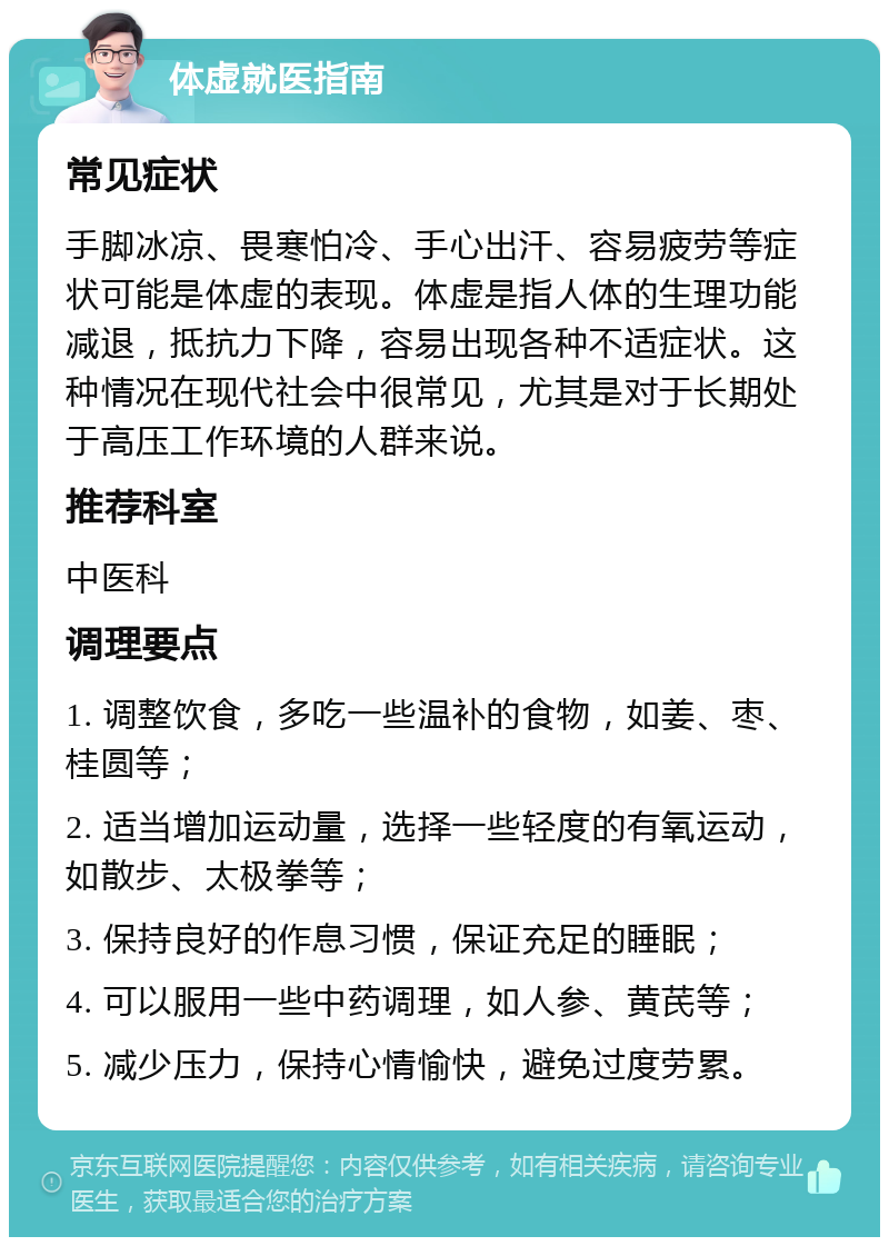 体虚就医指南 常见症状 手脚冰凉、畏寒怕冷、手心出汗、容易疲劳等症状可能是体虚的表现。体虚是指人体的生理功能减退，抵抗力下降，容易出现各种不适症状。这种情况在现代社会中很常见，尤其是对于长期处于高压工作环境的人群来说。 推荐科室 中医科 调理要点 1. 调整饮食，多吃一些温补的食物，如姜、枣、桂圆等； 2. 适当增加运动量，选择一些轻度的有氧运动，如散步、太极拳等； 3. 保持良好的作息习惯，保证充足的睡眠； 4. 可以服用一些中药调理，如人参、黄芪等； 5. 减少压力，保持心情愉快，避免过度劳累。