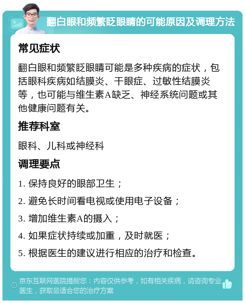 翻白眼和频繁眨眼睛的可能原因及调理方法 常见症状 翻白眼和频繁眨眼睛可能是多种疾病的症状，包括眼科疾病如结膜炎、干眼症、过敏性结膜炎等，也可能与维生素A缺乏、神经系统问题或其他健康问题有关。 推荐科室 眼科、儿科或神经科 调理要点 1. 保持良好的眼部卫生； 2. 避免长时间看电视或使用电子设备； 3. 增加维生素A的摄入； 4. 如果症状持续或加重，及时就医； 5. 根据医生的建议进行相应的治疗和检查。