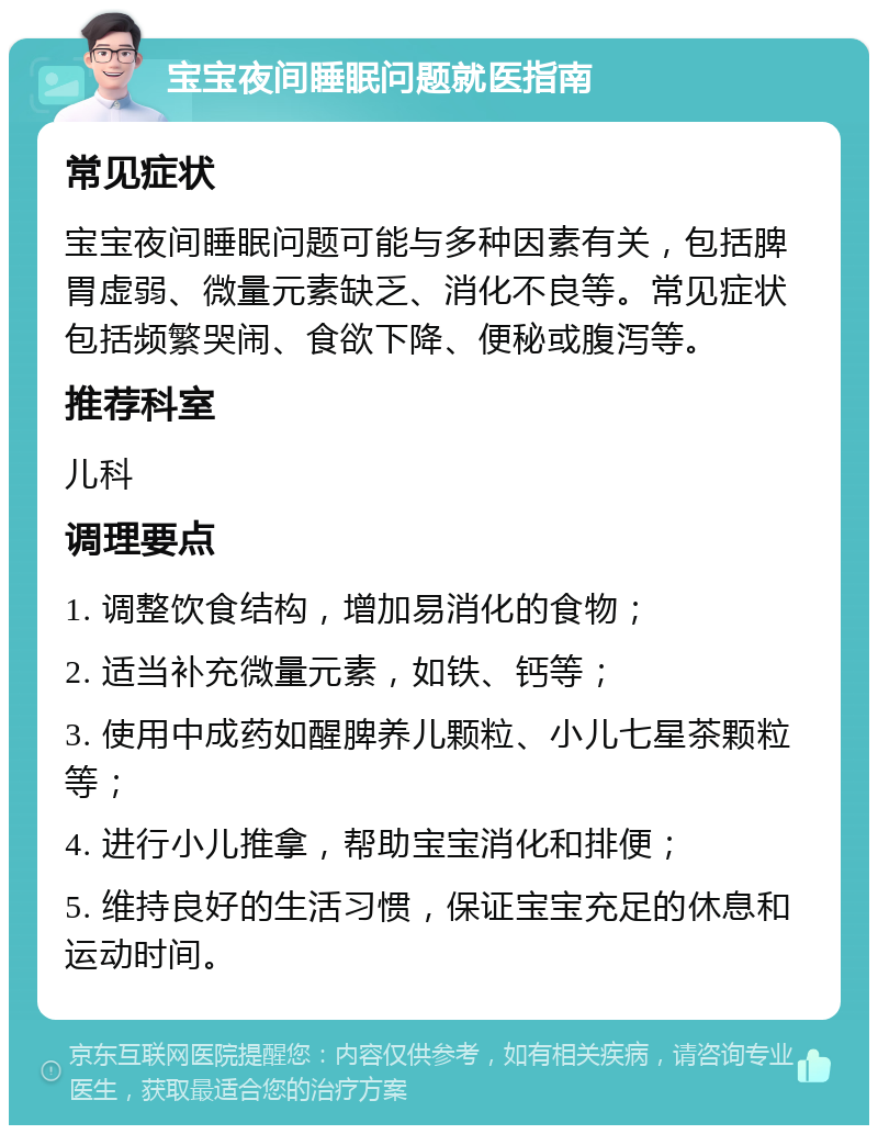 宝宝夜间睡眠问题就医指南 常见症状 宝宝夜间睡眠问题可能与多种因素有关，包括脾胃虚弱、微量元素缺乏、消化不良等。常见症状包括频繁哭闹、食欲下降、便秘或腹泻等。 推荐科室 儿科 调理要点 1. 调整饮食结构，增加易消化的食物； 2. 适当补充微量元素，如铁、钙等； 3. 使用中成药如醒脾养儿颗粒、小儿七星茶颗粒等； 4. 进行小儿推拿，帮助宝宝消化和排便； 5. 维持良好的生活习惯，保证宝宝充足的休息和运动时间。