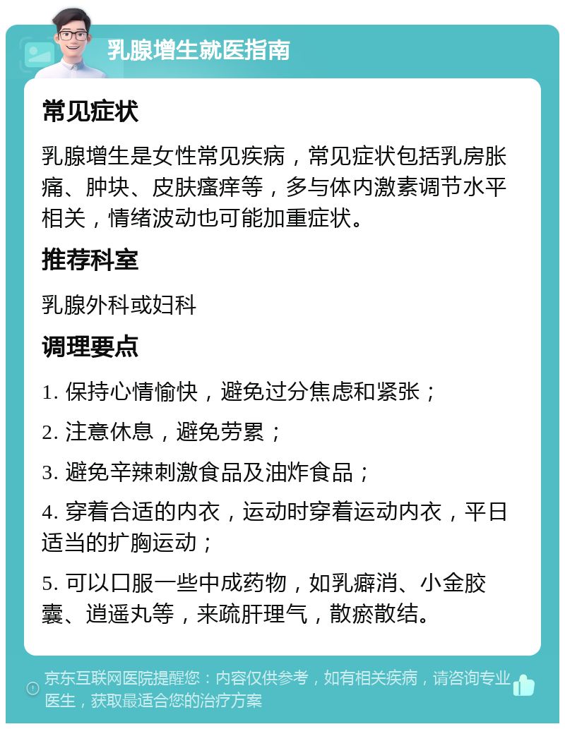 乳腺增生就医指南 常见症状 乳腺增生是女性常见疾病，常见症状包括乳房胀痛、肿块、皮肤瘙痒等，多与体内激素调节水平相关，情绪波动也可能加重症状。 推荐科室 乳腺外科或妇科 调理要点 1. 保持心情愉快，避免过分焦虑和紧张； 2. 注意休息，避免劳累； 3. 避免辛辣刺激食品及油炸食品； 4. 穿着合适的内衣，运动时穿着运动内衣，平日适当的扩胸运动； 5. 可以口服一些中成药物，如乳癖消、小金胶囊、逍遥丸等，来疏肝理气，散瘀散结。