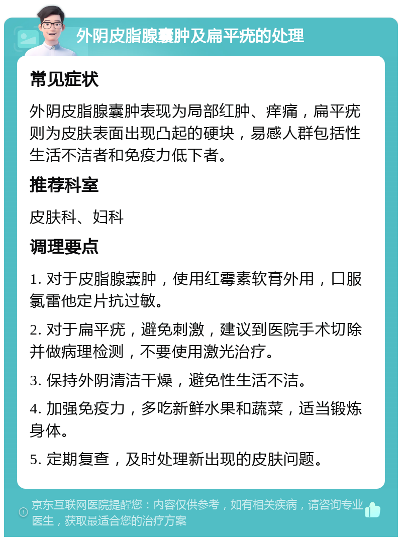 外阴皮脂腺囊肿及扁平疣的处理 常见症状 外阴皮脂腺囊肿表现为局部红肿、痒痛，扁平疣则为皮肤表面出现凸起的硬块，易感人群包括性生活不洁者和免疫力低下者。 推荐科室 皮肤科、妇科 调理要点 1. 对于皮脂腺囊肿，使用红霉素软膏外用，口服氯雷他定片抗过敏。 2. 对于扁平疣，避免刺激，建议到医院手术切除并做病理检测，不要使用激光治疗。 3. 保持外阴清洁干燥，避免性生活不洁。 4. 加强免疫力，多吃新鲜水果和蔬菜，适当锻炼身体。 5. 定期复查，及时处理新出现的皮肤问题。