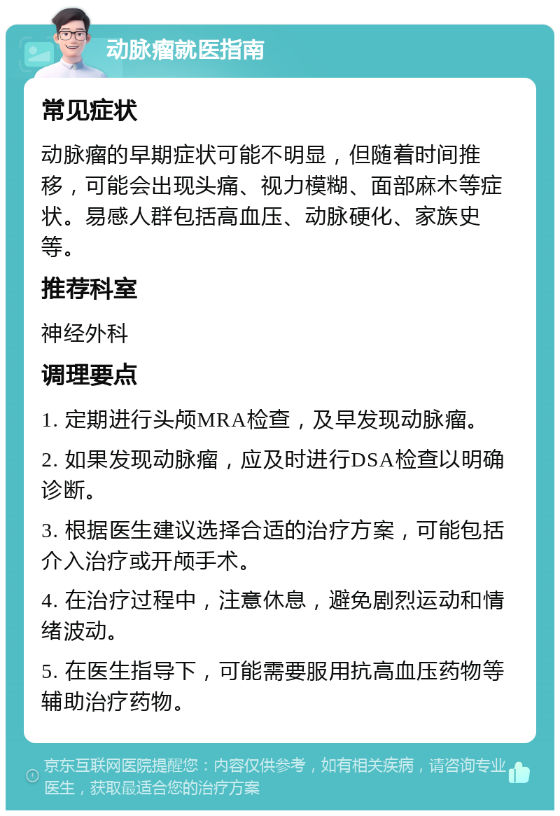 动脉瘤就医指南 常见症状 动脉瘤的早期症状可能不明显，但随着时间推移，可能会出现头痛、视力模糊、面部麻木等症状。易感人群包括高血压、动脉硬化、家族史等。 推荐科室 神经外科 调理要点 1. 定期进行头颅MRA检查，及早发现动脉瘤。 2. 如果发现动脉瘤，应及时进行DSA检查以明确诊断。 3. 根据医生建议选择合适的治疗方案，可能包括介入治疗或开颅手术。 4. 在治疗过程中，注意休息，避免剧烈运动和情绪波动。 5. 在医生指导下，可能需要服用抗高血压药物等辅助治疗药物。