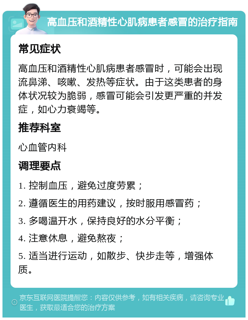 高血压和酒精性心肌病患者感冒的治疗指南 常见症状 高血压和酒精性心肌病患者感冒时，可能会出现流鼻涕、咳嗽、发热等症状。由于这类患者的身体状况较为脆弱，感冒可能会引发更严重的并发症，如心力衰竭等。 推荐科室 心血管内科 调理要点 1. 控制血压，避免过度劳累； 2. 遵循医生的用药建议，按时服用感冒药； 3. 多喝温开水，保持良好的水分平衡； 4. 注意休息，避免熬夜； 5. 适当进行运动，如散步、快步走等，增强体质。