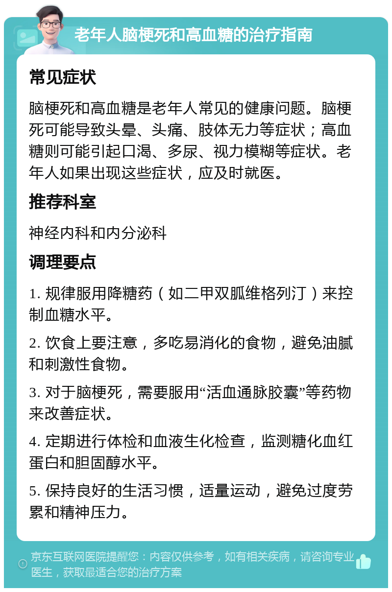 老年人脑梗死和高血糖的治疗指南 常见症状 脑梗死和高血糖是老年人常见的健康问题。脑梗死可能导致头晕、头痛、肢体无力等症状；高血糖则可能引起口渴、多尿、视力模糊等症状。老年人如果出现这些症状，应及时就医。 推荐科室 神经内科和内分泌科 调理要点 1. 规律服用降糖药（如二甲双胍维格列汀）来控制血糖水平。 2. 饮食上要注意，多吃易消化的食物，避免油腻和刺激性食物。 3. 对于脑梗死，需要服用“活血通脉胶囊”等药物来改善症状。 4. 定期进行体检和血液生化检查，监测糖化血红蛋白和胆固醇水平。 5. 保持良好的生活习惯，适量运动，避免过度劳累和精神压力。