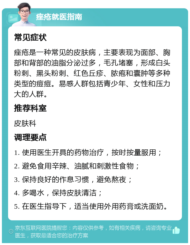 痤疮就医指南 常见症状 痤疮是一种常见的皮肤病，主要表现为面部、胸部和背部的油脂分泌过多，毛孔堵塞，形成白头粉刺、黑头粉刺、红色丘疹、脓疱和囊肿等多种类型的痘痘。易感人群包括青少年、女性和压力大的人群。 推荐科室 皮肤科 调理要点 1. 使用医生开具的药物治疗，按时按量服用； 2. 避免食用辛辣、油腻和刺激性食物； 3. 保持良好的作息习惯，避免熬夜； 4. 多喝水，保持皮肤清洁； 5. 在医生指导下，适当使用外用药膏或洗面奶。