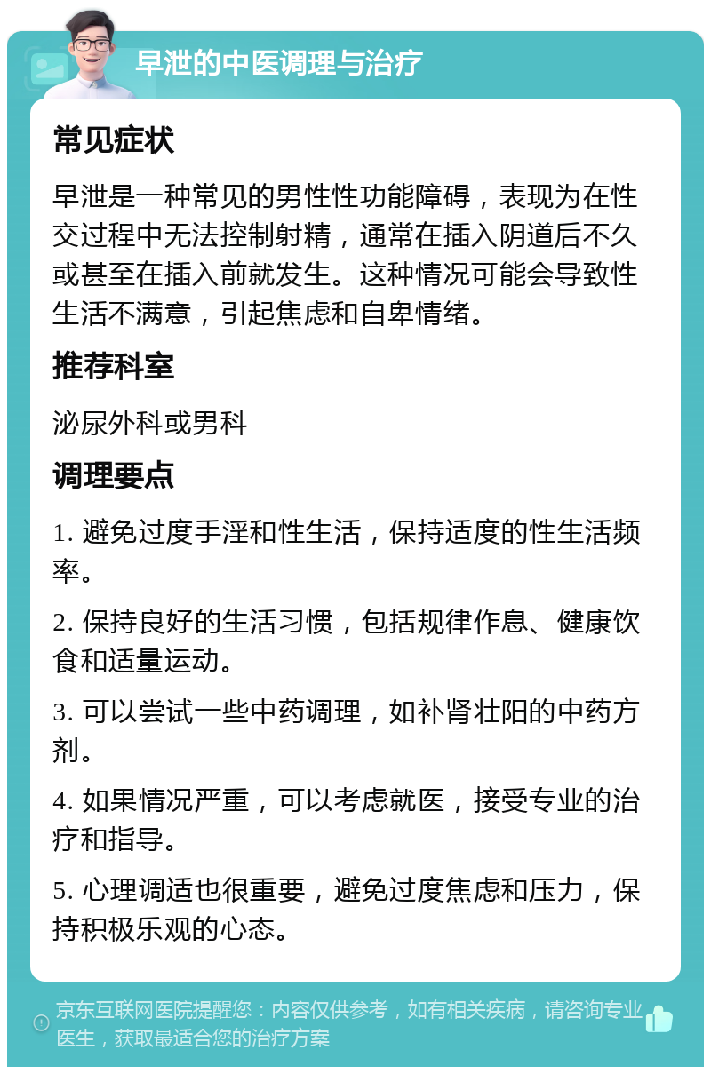 早泄的中医调理与治疗 常见症状 早泄是一种常见的男性性功能障碍，表现为在性交过程中无法控制射精，通常在插入阴道后不久或甚至在插入前就发生。这种情况可能会导致性生活不满意，引起焦虑和自卑情绪。 推荐科室 泌尿外科或男科 调理要点 1. 避免过度手淫和性生活，保持适度的性生活频率。 2. 保持良好的生活习惯，包括规律作息、健康饮食和适量运动。 3. 可以尝试一些中药调理，如补肾壮阳的中药方剂。 4. 如果情况严重，可以考虑就医，接受专业的治疗和指导。 5. 心理调适也很重要，避免过度焦虑和压力，保持积极乐观的心态。