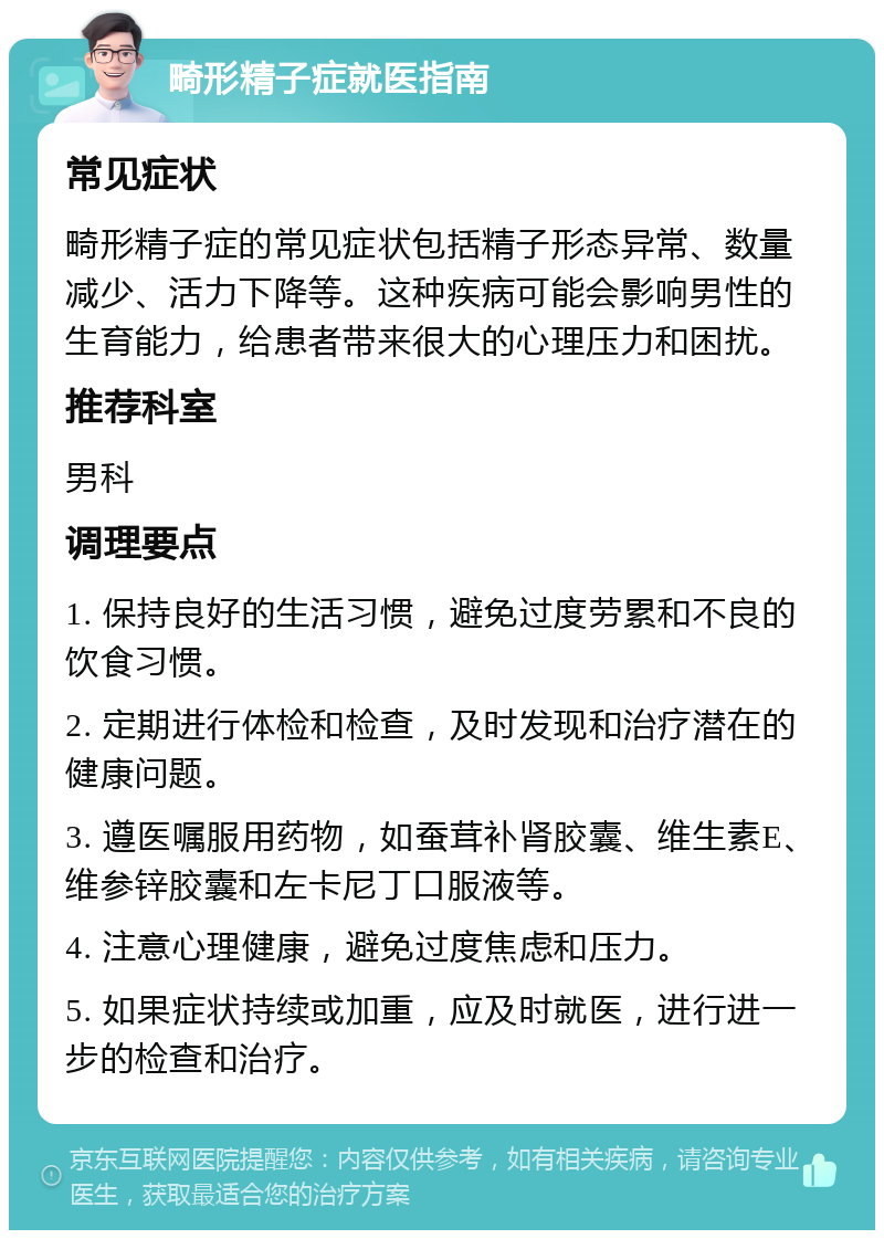 畸形精子症就医指南 常见症状 畸形精子症的常见症状包括精子形态异常、数量减少、活力下降等。这种疾病可能会影响男性的生育能力，给患者带来很大的心理压力和困扰。 推荐科室 男科 调理要点 1. 保持良好的生活习惯，避免过度劳累和不良的饮食习惯。 2. 定期进行体检和检查，及时发现和治疗潜在的健康问题。 3. 遵医嘱服用药物，如蚕茸补肾胶囊、维生素E、维参锌胶囊和左卡尼丁口服液等。 4. 注意心理健康，避免过度焦虑和压力。 5. 如果症状持续或加重，应及时就医，进行进一步的检查和治疗。