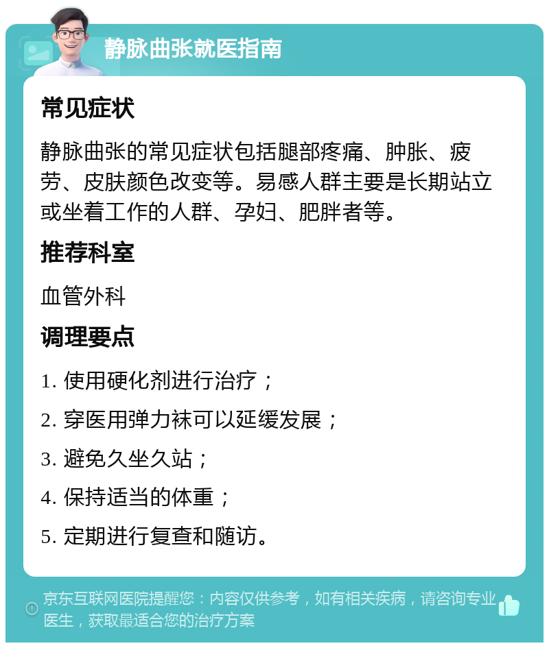 静脉曲张就医指南 常见症状 静脉曲张的常见症状包括腿部疼痛、肿胀、疲劳、皮肤颜色改变等。易感人群主要是长期站立或坐着工作的人群、孕妇、肥胖者等。 推荐科室 血管外科 调理要点 1. 使用硬化剂进行治疗； 2. 穿医用弹力袜可以延缓发展； 3. 避免久坐久站； 4. 保持适当的体重； 5. 定期进行复查和随访。