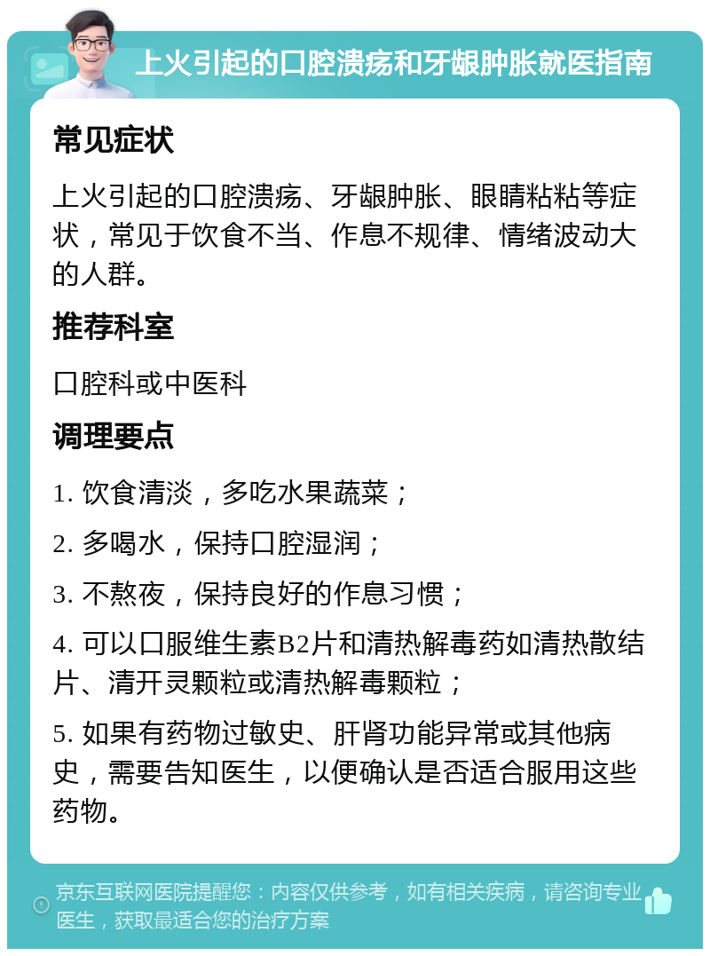 上火引起的口腔溃疡和牙龈肿胀就医指南 常见症状 上火引起的口腔溃疡、牙龈肿胀、眼睛粘粘等症状，常见于饮食不当、作息不规律、情绪波动大的人群。 推荐科室 口腔科或中医科 调理要点 1. 饮食清淡，多吃水果蔬菜； 2. 多喝水，保持口腔湿润； 3. 不熬夜，保持良好的作息习惯； 4. 可以口服维生素B2片和清热解毒药如清热散结片、清开灵颗粒或清热解毒颗粒； 5. 如果有药物过敏史、肝肾功能异常或其他病史，需要告知医生，以便确认是否适合服用这些药物。