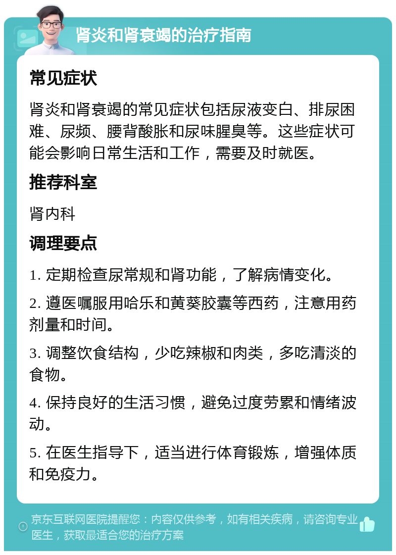 肾炎和肾衰竭的治疗指南 常见症状 肾炎和肾衰竭的常见症状包括尿液变白、排尿困难、尿频、腰背酸胀和尿味腥臭等。这些症状可能会影响日常生活和工作，需要及时就医。 推荐科室 肾内科 调理要点 1. 定期检查尿常规和肾功能，了解病情变化。 2. 遵医嘱服用哈乐和黄葵胶囊等西药，注意用药剂量和时间。 3. 调整饮食结构，少吃辣椒和肉类，多吃清淡的食物。 4. 保持良好的生活习惯，避免过度劳累和情绪波动。 5. 在医生指导下，适当进行体育锻炼，增强体质和免疫力。