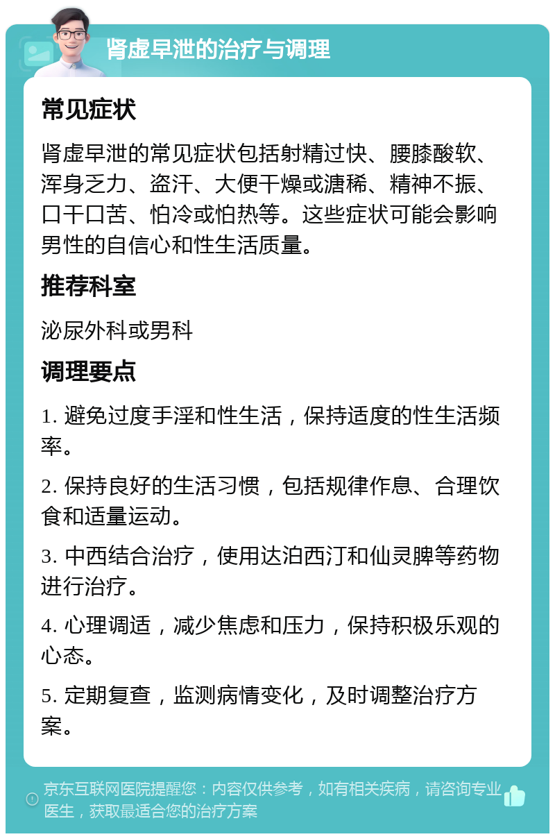 肾虚早泄的治疗与调理 常见症状 肾虚早泄的常见症状包括射精过快、腰膝酸软、浑身乏力、盗汗、大便干燥或溏稀、精神不振、口干口苦、怕冷或怕热等。这些症状可能会影响男性的自信心和性生活质量。 推荐科室 泌尿外科或男科 调理要点 1. 避免过度手淫和性生活，保持适度的性生活频率。 2. 保持良好的生活习惯，包括规律作息、合理饮食和适量运动。 3. 中西结合治疗，使用达泊西汀和仙灵脾等药物进行治疗。 4. 心理调适，减少焦虑和压力，保持积极乐观的心态。 5. 定期复查，监测病情变化，及时调整治疗方案。