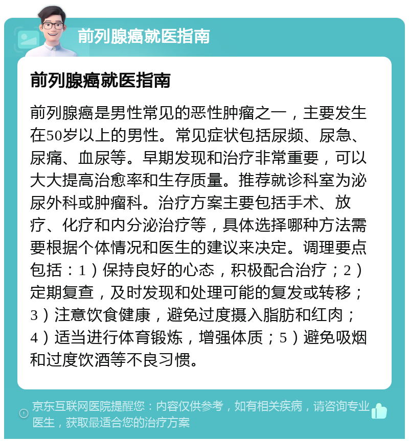 前列腺癌就医指南 前列腺癌就医指南 前列腺癌是男性常见的恶性肿瘤之一，主要发生在50岁以上的男性。常见症状包括尿频、尿急、尿痛、血尿等。早期发现和治疗非常重要，可以大大提高治愈率和生存质量。推荐就诊科室为泌尿外科或肿瘤科。治疗方案主要包括手术、放疗、化疗和内分泌治疗等，具体选择哪种方法需要根据个体情况和医生的建议来决定。调理要点包括：1）保持良好的心态，积极配合治疗；2）定期复查，及时发现和处理可能的复发或转移；3）注意饮食健康，避免过度摄入脂肪和红肉；4）适当进行体育锻炼，增强体质；5）避免吸烟和过度饮酒等不良习惯。