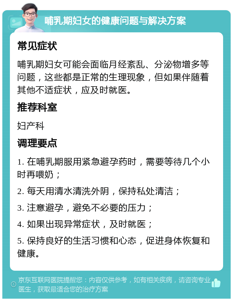 哺乳期妇女的健康问题与解决方案 常见症状 哺乳期妇女可能会面临月经紊乱、分泌物增多等问题，这些都是正常的生理现象，但如果伴随着其他不适症状，应及时就医。 推荐科室 妇产科 调理要点 1. 在哺乳期服用紧急避孕药时，需要等待几个小时再喂奶； 2. 每天用清水清洗外阴，保持私处清洁； 3. 注意避孕，避免不必要的压力； 4. 如果出现异常症状，及时就医； 5. 保持良好的生活习惯和心态，促进身体恢复和健康。