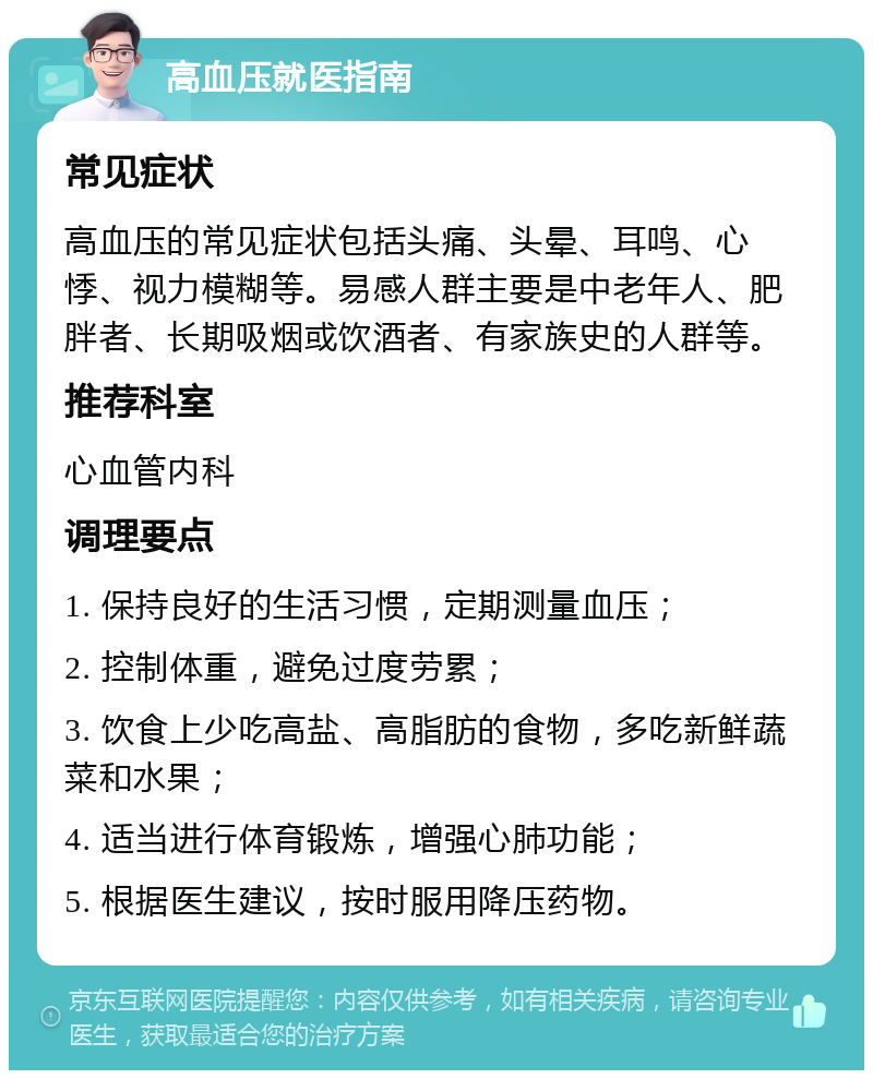 高血压就医指南 常见症状 高血压的常见症状包括头痛、头晕、耳鸣、心悸、视力模糊等。易感人群主要是中老年人、肥胖者、长期吸烟或饮酒者、有家族史的人群等。 推荐科室 心血管内科 调理要点 1. 保持良好的生活习惯，定期测量血压； 2. 控制体重，避免过度劳累； 3. 饮食上少吃高盐、高脂肪的食物，多吃新鲜蔬菜和水果； 4. 适当进行体育锻炼，增强心肺功能； 5. 根据医生建议，按时服用降压药物。