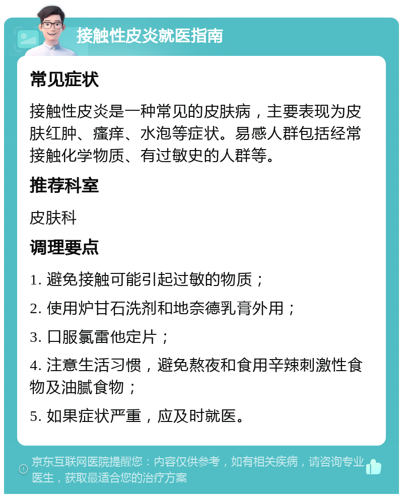 接触性皮炎就医指南 常见症状 接触性皮炎是一种常见的皮肤病，主要表现为皮肤红肿、瘙痒、水泡等症状。易感人群包括经常接触化学物质、有过敏史的人群等。 推荐科室 皮肤科 调理要点 1. 避免接触可能引起过敏的物质； 2. 使用炉甘石洗剂和地奈德乳膏外用； 3. 口服氯雷他定片； 4. 注意生活习惯，避免熬夜和食用辛辣刺激性食物及油腻食物； 5. 如果症状严重，应及时就医。