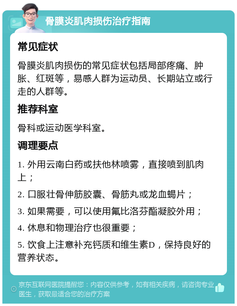 骨膜炎肌肉损伤治疗指南 常见症状 骨膜炎肌肉损伤的常见症状包括局部疼痛、肿胀、红斑等，易感人群为运动员、长期站立或行走的人群等。 推荐科室 骨科或运动医学科室。 调理要点 1. 外用云南白药或扶他林喷雾，直接喷到肌肉上； 2. 口服壮骨伸筋胶囊、骨筋丸或龙血蝎片； 3. 如果需要，可以使用氟比洛芬酯凝胶外用； 4. 休息和物理治疗也很重要； 5. 饮食上注意补充钙质和维生素D，保持良好的营养状态。