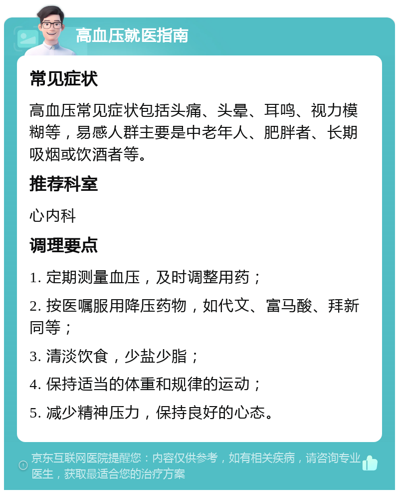 高血压就医指南 常见症状 高血压常见症状包括头痛、头晕、耳鸣、视力模糊等，易感人群主要是中老年人、肥胖者、长期吸烟或饮酒者等。 推荐科室 心内科 调理要点 1. 定期测量血压，及时调整用药； 2. 按医嘱服用降压药物，如代文、富马酸、拜新同等； 3. 清淡饮食，少盐少脂； 4. 保持适当的体重和规律的运动； 5. 减少精神压力，保持良好的心态。