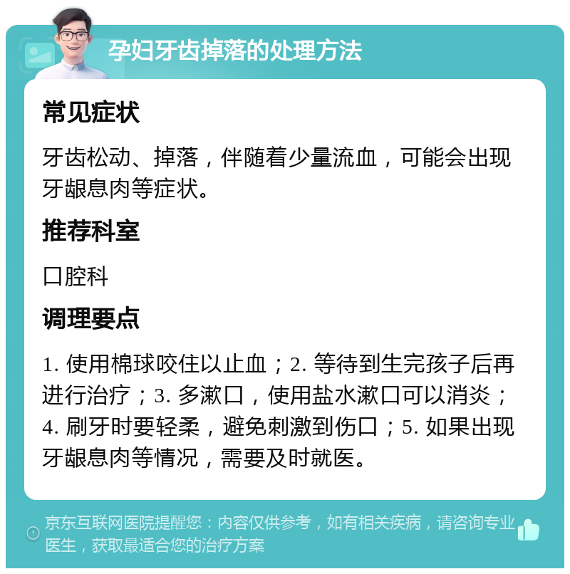 孕妇牙齿掉落的处理方法 常见症状 牙齿松动、掉落，伴随着少量流血，可能会出现牙龈息肉等症状。 推荐科室 口腔科 调理要点 1. 使用棉球咬住以止血；2. 等待到生完孩子后再进行治疗；3. 多漱口，使用盐水漱口可以消炎；4. 刷牙时要轻柔，避免刺激到伤口；5. 如果出现牙龈息肉等情况，需要及时就医。