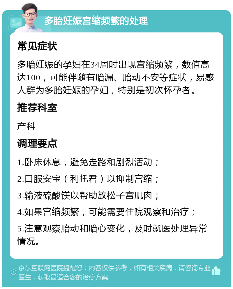 多胎妊娠宫缩频繁的处理 常见症状 多胎妊娠的孕妇在34周时出现宫缩频繁，数值高达100，可能伴随有胎漏、胎动不安等症状，易感人群为多胎妊娠的孕妇，特别是初次怀孕者。 推荐科室 产科 调理要点 1.卧床休息，避免走路和剧烈活动； 2.口服安宝（利托君）以抑制宫缩； 3.输液硫酸镁以帮助放松子宫肌肉； 4.如果宫缩频繁，可能需要住院观察和治疗； 5.注意观察胎动和胎心变化，及时就医处理异常情况。