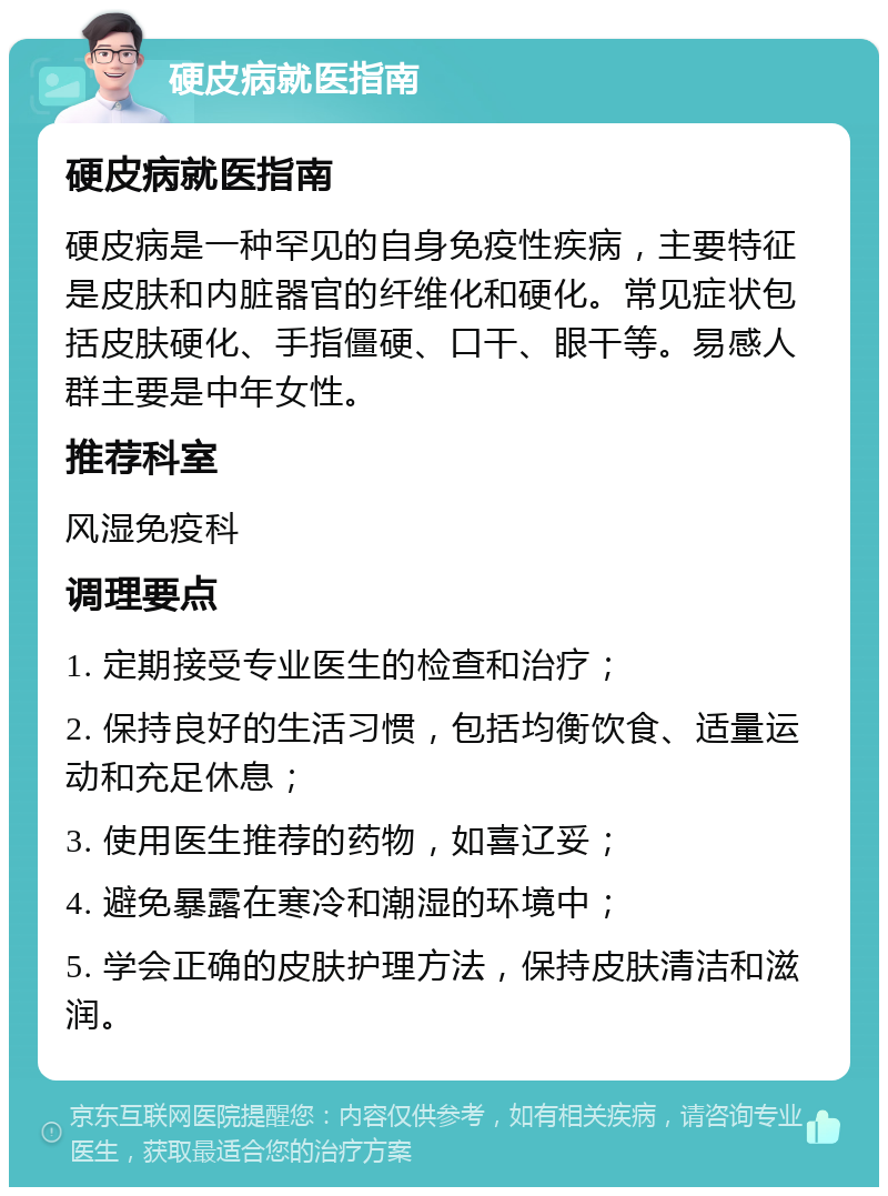 硬皮病就医指南 硬皮病就医指南 硬皮病是一种罕见的自身免疫性疾病，主要特征是皮肤和内脏器官的纤维化和硬化。常见症状包括皮肤硬化、手指僵硬、口干、眼干等。易感人群主要是中年女性。 推荐科室 风湿免疫科 调理要点 1. 定期接受专业医生的检查和治疗； 2. 保持良好的生活习惯，包括均衡饮食、适量运动和充足休息； 3. 使用医生推荐的药物，如喜辽妥； 4. 避免暴露在寒冷和潮湿的环境中； 5. 学会正确的皮肤护理方法，保持皮肤清洁和滋润。