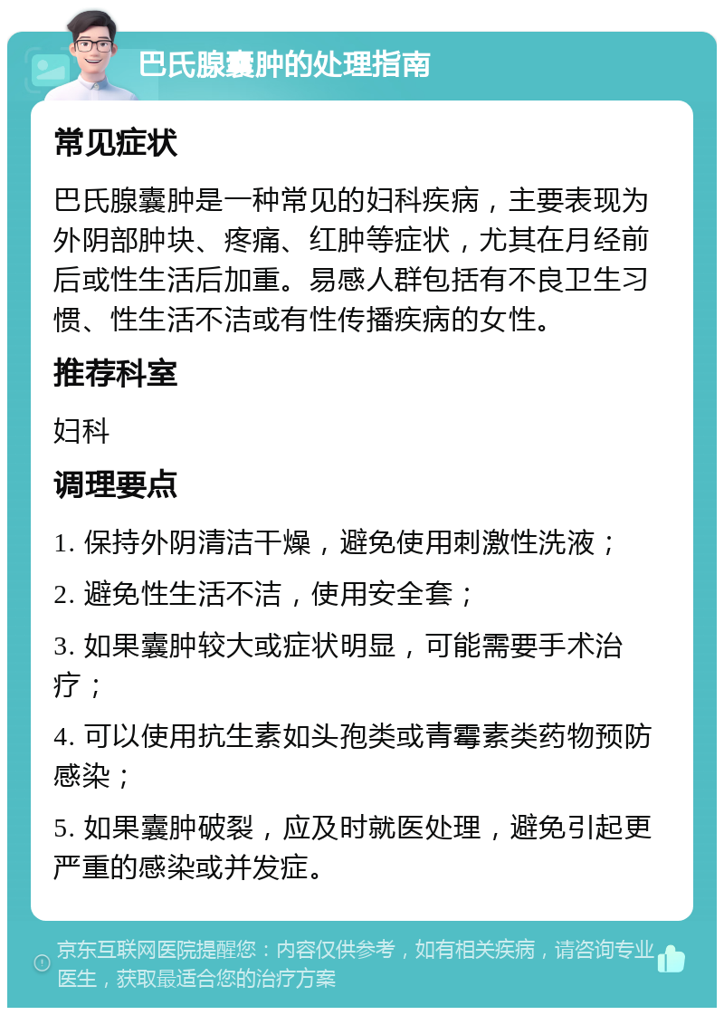 巴氏腺囊肿的处理指南 常见症状 巴氏腺囊肿是一种常见的妇科疾病，主要表现为外阴部肿块、疼痛、红肿等症状，尤其在月经前后或性生活后加重。易感人群包括有不良卫生习惯、性生活不洁或有性传播疾病的女性。 推荐科室 妇科 调理要点 1. 保持外阴清洁干燥，避免使用刺激性洗液； 2. 避免性生活不洁，使用安全套； 3. 如果囊肿较大或症状明显，可能需要手术治疗； 4. 可以使用抗生素如头孢类或青霉素类药物预防感染； 5. 如果囊肿破裂，应及时就医处理，避免引起更严重的感染或并发症。