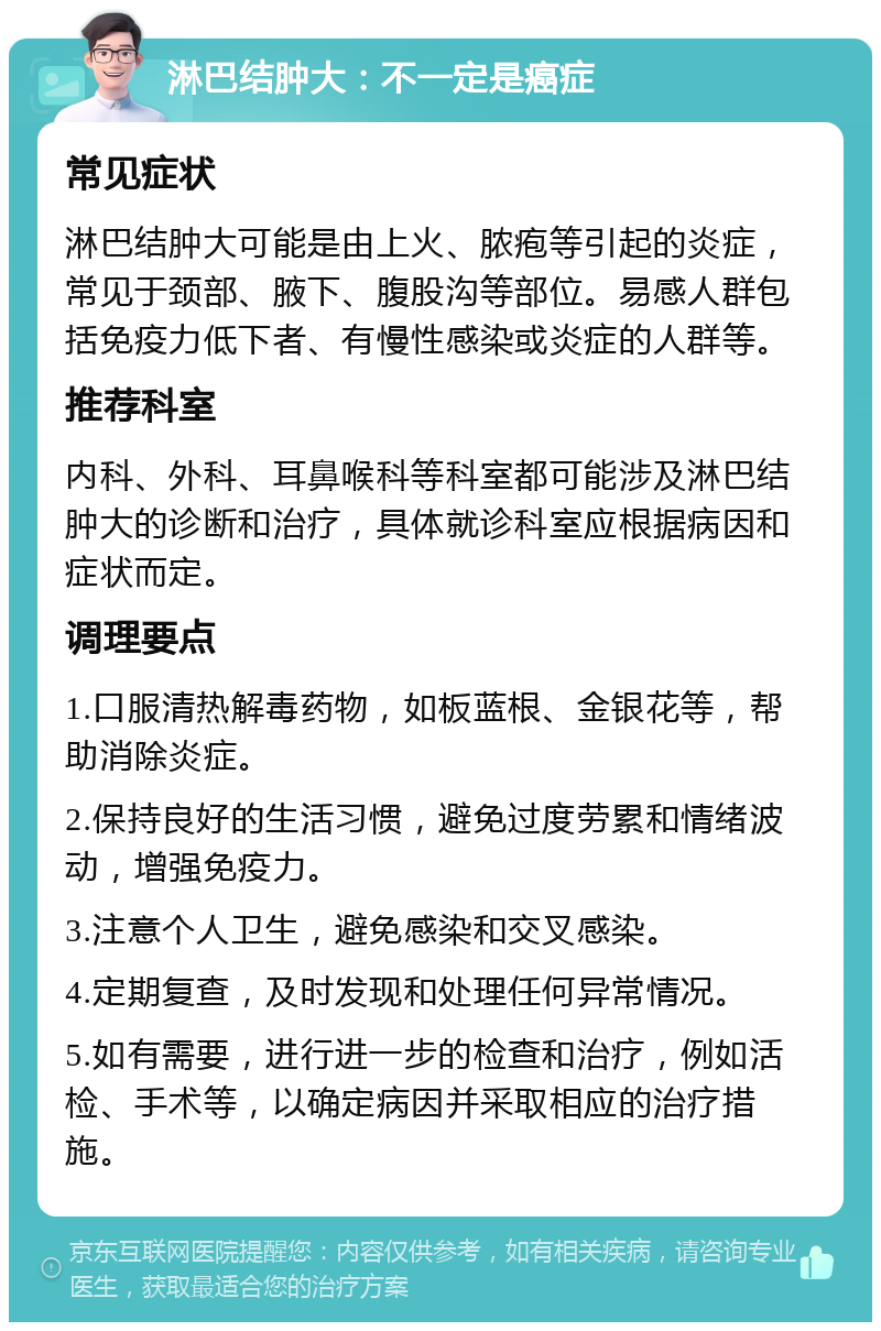 淋巴结肿大：不一定是癌症 常见症状 淋巴结肿大可能是由上火、脓疱等引起的炎症，常见于颈部、腋下、腹股沟等部位。易感人群包括免疫力低下者、有慢性感染或炎症的人群等。 推荐科室 内科、外科、耳鼻喉科等科室都可能涉及淋巴结肿大的诊断和治疗，具体就诊科室应根据病因和症状而定。 调理要点 1.口服清热解毒药物，如板蓝根、金银花等，帮助消除炎症。 2.保持良好的生活习惯，避免过度劳累和情绪波动，增强免疫力。 3.注意个人卫生，避免感染和交叉感染。 4.定期复查，及时发现和处理任何异常情况。 5.如有需要，进行进一步的检查和治疗，例如活检、手术等，以确定病因并采取相应的治疗措施。