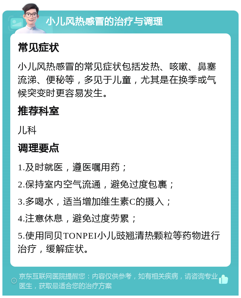 小儿风热感冒的治疗与调理 常见症状 小儿风热感冒的常见症状包括发热、咳嗽、鼻塞流涕、便秘等，多见于儿童，尤其是在换季或气候突变时更容易发生。 推荐科室 儿科 调理要点 1.及时就医，遵医嘱用药； 2.保持室内空气流通，避免过度包裹； 3.多喝水，适当增加维生素C的摄入； 4.注意休息，避免过度劳累； 5.使用同贝TONPEI小儿豉翘清热颗粒等药物进行治疗，缓解症状。