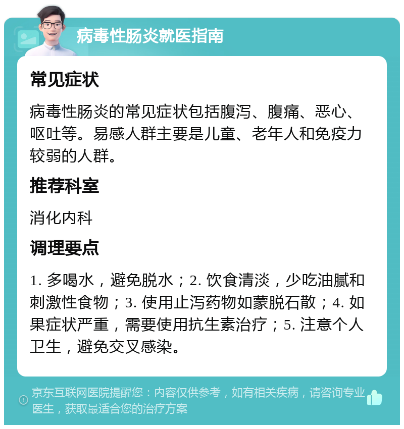 病毒性肠炎就医指南 常见症状 病毒性肠炎的常见症状包括腹泻、腹痛、恶心、呕吐等。易感人群主要是儿童、老年人和免疫力较弱的人群。 推荐科室 消化内科 调理要点 1. 多喝水，避免脱水；2. 饮食清淡，少吃油腻和刺激性食物；3. 使用止泻药物如蒙脱石散；4. 如果症状严重，需要使用抗生素治疗；5. 注意个人卫生，避免交叉感染。