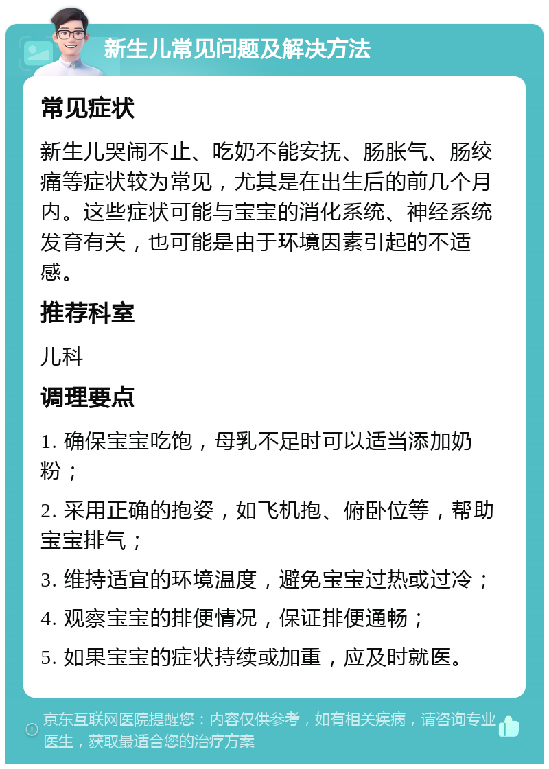 新生儿常见问题及解决方法 常见症状 新生儿哭闹不止、吃奶不能安抚、肠胀气、肠绞痛等症状较为常见，尤其是在出生后的前几个月内。这些症状可能与宝宝的消化系统、神经系统发育有关，也可能是由于环境因素引起的不适感。 推荐科室 儿科 调理要点 1. 确保宝宝吃饱，母乳不足时可以适当添加奶粉； 2. 采用正确的抱姿，如飞机抱、俯卧位等，帮助宝宝排气； 3. 维持适宜的环境温度，避免宝宝过热或过冷； 4. 观察宝宝的排便情况，保证排便通畅； 5. 如果宝宝的症状持续或加重，应及时就医。